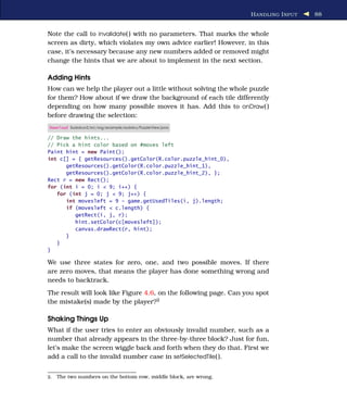 H ANDLING I NPUT   88


Note the call to invalidate( ) with no parameters. That marks the whole
screen as dirty, which violates my own advice earlier! However, in this
case, it’s necessary because any new numbers added or removed might
change the hints that we are about to implement in the next section.

Adding Hints
How can we help the player out a little without solving the whole puzzle
for them? How about if we draw the background of each tile differently
depending on how many possible moves it has. Add this to onDraw( )
before drawing the selection:
Download Sudokuv2/src/org/example/sudoku/PuzzleView.java

// Draw the hints...
// Pick a hint color based on #moves left
Paint hint = new Paint();
int c[] = { getResources().getColor(R.color.puzzle_hint_0),
      getResources().getColor(R.color.puzzle_hint_1),
      getResources().getColor(R.color.puzzle_hint_2), };
Rect r = new Rect();
for (int i = 0; i < 9; i++) {
   for (int j = 0; j < 9; j++) {
      int movesleft = 9 - game.getUsedTiles(i, j).length;
      if (movesleft < c.length) {
         getRect(i, j, r);
         hint.setColor(c[movesleft]);
         canvas.drawRect(r, hint);
      }
   }
}

We use three states for zero, one, and two possible moves. If there
are zero moves, that means the player has done something wrong and
needs to backtrack.
The result will look like Figure 4.6, on the following page. Can you spot
the mistake(s) made by the player?2

Shaking Things Up
What if the user tries to enter an obviously invalid number, such as a
number that already appears in the three-by-three block? Just for fun,
let’s make the screen wiggle back and forth when they do that. First we
add a call to the invalid number case in setSelectedTile( ).


2.   The two numbers on the bottom row, middle block, are wrong.
 