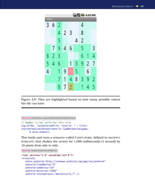 H ANDLING I NPUT   89




Figure 4.6: Tiles are highlighted based on how many possible values
the tile can have.



Download Sudokuv2/src/org/example/sudoku/PuzzleView.java

// Number is not valid for this tile
Log.d(TAG, "setSelectedTile: invalid: " + tile);
startAnimation(AnimationUtils.loadAnimation(game,
      R.anim.shake));

This loads and runs a resource called R.anim.shake, deﬁned in res/anim/
shake.xml, that shakes the screen for 1,000 milliseconds (1 second) by
10 pixels from side to side.
Download Sudokuv2/res/anim/shake.xml

<?xml version="1.0" encoding="utf-8"?>
<translate
   xmlns:android="http://schemas.android.com/apk/res/android"
   android:fromXDelta="0"
   android:toXDelta="10"
   android:duration="1000"
   android:interpolator="@anim/cycle_7" />
 