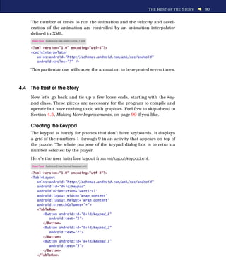T HE R EST OF THE S TORY   90


    The number of times to run the animation and the velocity and accel-
    eration of the animation are controlled by an animation interpolator
    deﬁned in XML.
     Download Sudokuv2/res/anim/cycle_7.xml

    <?xml version="1.0" encoding="utf-8"?>
    <cycleInterpolator
       xmlns:android="http://schemas.android.com/apk/res/android"
       android:cycles="7" />

    This particular one will cause the animation to be repeated seven times.



4.4 The Rest of the Story
    Now let’s go back and tie up a few loose ends, starting with the Key-
    pad class. These pieces are necessary for the program to compile and
    operate but have nothing to do with graphics. Feel free to skip ahead to
    Section 4.5, Making More Improvements, on page 99 if you like.

    Creating the Keypad
    The keypad is handy for phones that don’t have keyboards. It displays
    a grid of the numbers 1 through 9 in an activity that appears on top of
    the puzzle. The whole purpose of the keypad dialog box is to return a
    number selected by the player.
    Here’s the user interface layout from res/layout/keypad.xml:
     Download Sudokuv2/res/layout/keypad.xml

    <?xml version="1.0" encoding="utf-8"?>
    <TableLayout
       xmlns:android="http://schemas.android.com/apk/res/android"
       android:id="@+id/keypad"
       android:orientation="vertical"
       android:layout_width="wrap_content"
       android:layout_height="wrap_content"
       android:stretchColumns="*" >
       <TableRow>
          <Button android:id="@+id/keypad_1"
             android:text="1" >
          </Button>
          <Button android:id="@+id/keypad_2"
             android:text="2" >
          </Button>
          <Button android:id="@+id/keypad_3"
             android:text="3" >
          </Button>
       </TableRow>
 