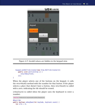 T HE R EST OF THE S TORY   93




         Figure 4.7: Invalid values are hidden in the keypad view.



    keypad.setOnClickListener(new View.OnClickListener(){
       public void onClick(View v) {
          returnResult(0);
       }});
}

When the player selects one of the buttons on the keypad, it calls
the returnResult( ) method with the number for that button. If the player
selects a place that doesn’t have a button, then returnResult( ) is called
with a zero, indicating the tile should be erased.
onKeyDown( ) is called when the player uses the keyboard to enter a
number:
Download Sudokuv2/src/org/example/sudoku/Keypad.java

@Override
public boolean onKeyDown(int keyCode, KeyEvent event) {
   int tile = 0;
 