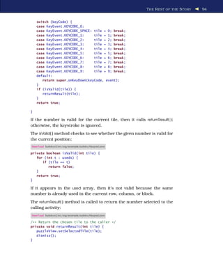 T HE R EST OF THE S TORY   94


    switch (keyCode) {
    case KeyEvent.KEYCODE_0:
    case KeyEvent.KEYCODE_SPACE: tile = 0; break;
    case KeyEvent.KEYCODE_1:     tile = 1; break;
    case KeyEvent.KEYCODE_2:     tile = 2; break;
    case KeyEvent.KEYCODE_3:     tile = 3; break;
    case KeyEvent.KEYCODE_4:     tile = 4; break;
    case KeyEvent.KEYCODE_5:     tile = 5; break;
    case KeyEvent.KEYCODE_6:     tile = 6; break;
    case KeyEvent.KEYCODE_7:     tile = 7; break;
    case KeyEvent.KEYCODE_8:     tile = 8; break;
    case KeyEvent.KEYCODE_9:     tile = 9; break;
    default:
       return super.onKeyDown(keyCode, event);
    }
    if (isValid(tile)) {
       returnResult(tile);
    }
    return true;

}

If the number is valid for the current tile, then it calls returnResult( );
otherwise, the keystroke is ignored.
The isValid( ) method checks to see whether the given number is valid for
the current position:
Download Sudokuv2/src/org/example/sudoku/Keypad.java

private boolean isValid(int tile) {
   for (int t : useds) {
      if (tile == t)
         return false;
   }
   return true;
}

If it appears in the used array, then it’s not valid because the same
number is already used in the current row, column, or block.
The returnResult( ) method is called to return the number selected to the
calling activity:
Download Sudokuv2/src/org/example/sudoku/Keypad.java

/** Return the chosen tile to the caller */
private void returnResult(int tile) {
   puzzleView.setSelectedTile(tile);
   dismiss();
}
 