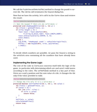 T HE R EST OF THE S TORY   95


We call the PuzzleView.setSelectedTile() method to change the puzzle’s cur-
rent tile. The dismiss call terminates the Keypad dialog box.
Now that we have the activity, let’s call it in the Game class and retrieve
the result:
Download Sudokuv2/src/org/example/sudoku/Game.java

/** Open the keypad if there are any valid moves */
protected void showKeypadOrError(int x, int y) {
   int tiles[] = getUsedTiles(x, y);
   if (tiles.length == 9) {
      Toast toast = Toast.makeText(this,
            R.string.no_moves_label, Toast.LENGTH_SHORT);
      toast.setGravity(Gravity.CENTER, 0, 0);
      toast.show();
   } else {
      Log.d(TAG, "showKeypad: used=" + toPuzzleString(tiles));
      Dialog v = new Keypad(this, tiles, puzzleView);
      v.show();
   }
}

To decide which numbers are possible, we pass the Keypad a string in
the extraData area containing all the numbers that have already been
used.

Implementing the Game Logic
The rest of the code in Game.java concerns itself with the logic of the
game, in particular with determining which are and aren’t valid moves
according to the rules. The setTileIfValid( ) method is a key part of that.
Given an x and y position and the new value of a tile, it changes the tile
only if the value provided is valid.
Download Sudokuv2/src/org/example/sudoku/Game.java

/** Change the tile only if it's a valid move */
protected boolean setTileIfValid(int x, int y, int value) {
   int tiles[] = getUsedTiles(x, y);
   if (value != 0) {
      for (int tile : tiles) {
         if (tile == value)
            return false;
      }
   }
   setTile(x, y, value);
   calculateUsedTiles();
   return true;
}
 