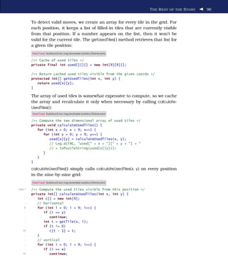 T HE R EST OF THE S TORY   96


         To detect valid moves, we create an array for every tile in the grid. For
         each position, it keeps a list of ﬁlled-in tiles that are currently visible
         from that position. If a number appears on the list, then it won’t be
         valid for the current tile. The getUsedTiles( ) method retrieves that list for
         a given tile position:
         Download Sudokuv2/src/org/example/sudoku/Game.java

         /** Cache of used tiles */
         private final int used[][][] = new int[9][9][];

         /** Return cached used tiles visible from the given coords */
         protected int[] getUsedTiles(int x, int y) {
            return used[x][y];
         }

         The array of used tiles is somewhat expensive to compute, so we cache
         the array and recalculate it only when necessary by calling calculate-
         UsedTiles( ):
         Download Sudokuv2/src/org/example/sudoku/Game.java

         /** Compute the two dimensional array of used tiles */
         private void calculateUsedTiles() {
            for (int x = 0; x < 9; x++) {
               for (int y = 0; y < 9; y++) {
                  used[x][y] = calculateUsedTiles(x, y);
                  // Log.d(TAG, "used[" + x + "][" + y + "] = "
                  // + toPuzzleString(used[x][y]));
               }
            }
         }

         calculateUsedTiles( ) simply calls calculateUsedTiles(x, y) on every position
         in the nine-by-nine grid:
         Download Sudokuv2/src/org/example/sudoku/Game.java

Line 1   /** Compute the used tiles visible from this position */
     -   private int[] calculateUsedTiles(int x, int y) {
     -      int c[] = new int[9];
     -      // horizontal
    5       for (int i = 0; i < 9; i++) {
     -         if (i == y)
     -            continue;
     -         int t = getTile(x, i);
     -         if (t != 0)
   10             c[t - 1] = t;
     -      }
     -      // vertical
     -      for (int i = 0; i < 9; i++) {
     -         if (i == x)
   15             continue;
 