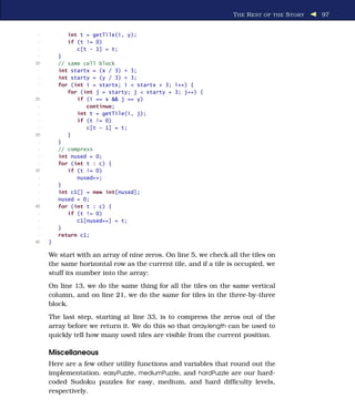 T HE R EST OF THE S TORY   97


 -          int t = getTile(i, y);
 -          if (t != 0)
 -             c[t - 1] = t;
 -       }
20       // same cell block
 -       int startx = (x / 3) * 3;
 -       int starty = (y / 3) * 3;
 -       for (int i = startx; i < startx + 3; i++) {
 -          for (int j = starty; j < starty + 3; j++) {
25             if (i == x && j == y)
 -                continue;
 -             int t = getTile(i, j);
 -             if (t != 0)
 -                c[t - 1] = t;
30          }
 -       }
 -       // compress
 -       int nused = 0;
 -       for (int t : c) {
35          if (t != 0)
 -             nused++;
 -       }
 -       int c1[] = new int[nused];
 -       nused = 0;
40       for (int t : c) {
 -          if (t != 0)
 -             c1[nused++] = t;
 -       }
 -       return c1;
45   }

     We start with an array of nine zeros. On line 5, we check all the tiles on
     the same horizontal row as the current tile, and if a tile is occupied, we
     stuff its number into the array:
     On line 13, we do the same thing for all the tiles on the same vertical
     column, and on line 21, we do the same for tiles in the three-by-three
     block.
     The last step, starting at line 33, is to compress the zeros out of the
     array before we return it. We do this so that array.length can be used to
     quickly tell how many used tiles are visible from the current position.

     Miscellaneous
     Here are a few other utility functions and variables that round out the
     implementation. easyPuzzle, mediumPuzzle, and hardPuzzle are our hard-
     coded Sudoku puzzles for easy, medium, and hard difﬁculty levels,
     respectively.
 