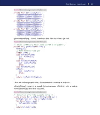 T HE R EST OF THE S TORY   98


Download Sudokuv2/src/org/example/sudoku/Game.java

private final String easyPuzzle =
   "360000000004230800000004200" +
   "070460003820000014500013020" +
   "001900000007048300000000045" ;
private final String mediumPuzzle =
   "650000070000506000014000005" +
   "007009000002314700000700800" +
   "500000630000201000030000097" ;
private final String hardPuzzle =
   "009000000080605020501078000" +
   "000000700706040102004000000" +
   "000720903090301080000000600" ;

getPuzzle( ) simply takes a difﬁculty level and returns a puzzle:
Download Sudokuv2/src/org/example/sudoku/Game.java

/** Given a difficulty level, come up with a new puzzle */
private int[] getPuzzle(int diff) {
   String puz;
   // TODO: Continue last game
   switch (diff) {
   case DIFFICULTY_HARD:
      puz = hardPuzzle;
      break;
   case DIFFICULTY_MEDIUM:
      puz = mediumPuzzle;
      break;
   case DIFFICULTY_EASY:
   default:
      puz = easyPuzzle;
      break;
   }
   return fromPuzzleString(puz);
}

Later we’ll change getPuzzle( ) to implement a continue function.
toPuzzleString( ) converts a puzzle from an array of integers to a string.
fromPuzzleString( ) does the opposite.
Download Sudokuv2/src/org/example/sudoku/Game.java

/** Convert an array into a puzzle string */
static private String toPuzzleString(int[] puz) {
   StringBuilder buf = new StringBuilder();
   for (int element : puz) {
      buf.append(element);
   }
   return buf.toString();
}
 