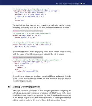 M AKING M ORE I MPROVEMENTS   99


    /** Convert a puzzle string into an array */
    static protected int[] fromPuzzleString(String string) {
       int[] puz = new int[string.length()];
       for (int i = 0; i < puz.length; i++) {
          puz[i] = string.charAt(i) - '0' ;
       }
       return puz;
    }

    The getTile( ) method takes x and y positions and returns the number
    currently occupying that tile. If it’s zero, that means the tile is blank.
    Download Sudokuv2/src/org/example/sudoku/Game.java

    /** Return the tile at the given coordinates */
    private int getTile(int x, int y) {
       return puzzle[y * 9 + x];
    }

    /** Change the tile at the given coordinates */
    private void setTile(int x, int y, int value) {
       puzzle[y * 9 + x] = value;
    }

    getTileString( ) is used when displaying a tile. It will return either a string
    with the value of the tile or an empty string if the tile is blank.
    Download Sudokuv2/src/org/example/sudoku/Game.java

    /** Return a string for the tile at the given coordinates */
    protected String getTileString(int x, int y) {
       int v = getTile(x, y);
       if (v == 0)
          return "" ;
       else
          return String.valueOf(v);
    }

    Once all these pieces are in place, you should have a playable Sudoku
    game. Give it a try to verify it works. As with any code, though, there is
    room for improvement.


4.5 Making More Improvements
    Although the code presented in this chapter performs acceptably for
    a Sudoku game, more complex programs will likely need to be more
    carefully written in order to squeeze the last drop of performance out
    of the device. In particular, the onDraw( ) method is a very performance-
    critical piece of code, so it’s best to do as little as possible there.
 
