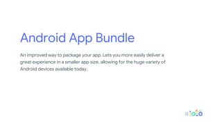 Android App Bundle
An improved way to package your app. Lets you more easily deliver a
great experience in a smaller app size, allowing for the huge variety of
Android devices available today.
 