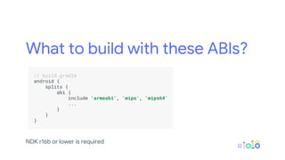 What to build with these ABIs?
.
// build.gradle .
android { .
splits { .
abi { .
include 'armeabi', 'mips', 'mips64' .
... .
} .
} .
} .
.
NDK r16b or lower is required
 