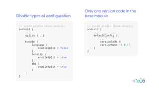 .
// build.gradle (Base module) .
android { .
... .
splits {...} .
.
bundle { .
language { .
enableSplit = false .
} .
density { .
enableSplit = true .
} .
abi { .
enableSplit = true .
} .
} .
} .
.
.
// build.gradle (Base module) .
android { .
... .
defaultConfig { .
... .
versionCode 5 .
versionName "1.0.1" .
} .
} .
.
Disable types of configuration
Only one version code in the
base module
 