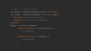 // Request the dynamic feature
val manager = SplitInstallManagerFactory.create(this)
val request = SplitInstallRequest.newBuilder().apply {
addModule("feature_photo_gallery")
addModule("feature_top_10_promotions")
}.build()
manager.startInstall(request)
.addOnSuccessListener { sessionId: Int ->
// Do something
}
.addOnFailureListener { exception ->
// Do something
}
 