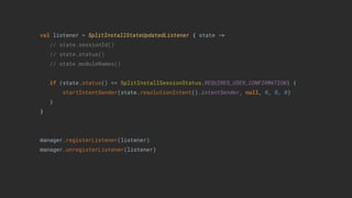 val listener = SplitInstallStateUpdatedListener { state ->
// state.sessionId()
// state.status()
// state.moduleNames()
if (state.status() == SplitInstallSessionStatus.REQUIRES_USER_CONFIRMATION) {
startIntentSender(state.resolutionIntent().intentSender, null, 0, 0, 0)
}
}
manager.registerListener(listener)
manager.unregisterListener(listener)
 