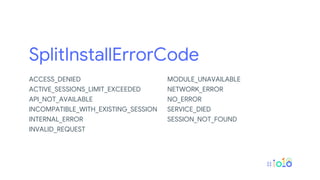 SplitInstallErrorCode
ACCESS_DENIED
ACTIVE_SESSIONS_LIMIT_EXCEEDED
API_NOT_AVAILABLE
INCOMPATIBLE_WITH_EXISTING_SESSION
INTERNAL_ERROR
INVALID_REQUEST
MODULE_UNAVAILABLE
NETWORK_ERROR
NO_ERROR
SERVICE_DIED
SESSION_NOT_FOUND
 