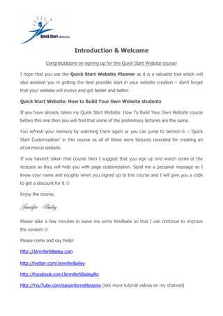 Introduction & Welcome
Congratulations on signing up for this Quick Start Website course!
I hope that you use the Quick Start Website Planner as it is a valuable tool which will
also assisted you in getting the best possible start in your website creation – don’t forget
that your website will evolve and get better and better.
Quick Start Website: How to Build Your Own Website students
If you have already taken my Quick Start Website: How To Build Your Own Website course
before this one then you will find that some of the preliminary lectures are the same.
You refresh your memory by watching them again or you can jump to Section 6 – ‘Quick
Start Customization’ in this course as all of these were lectures recorded for creating an
eCommerce website.
If you haven’t taken that course then I suggest that you sign up and watch some of the
lectures as they will help you with page customization. Send me a personal message so I
know your name and roughly when you signed up to this course and I will give you a code
to get a discount for it 
Enjoy the course,
Jennifer Bailey
Please take a few minutes to leave me some feedback so that I can continue to improve
the content 
Please come and say hello!
http://JenniferSBailey.com
http://twitter.com/JenniferBailey
http://Facebook.com/JenniferSBaileyBiz
http://YouTube.com/easyinternetlessons (lots more tutorial videos on my channel)
 
