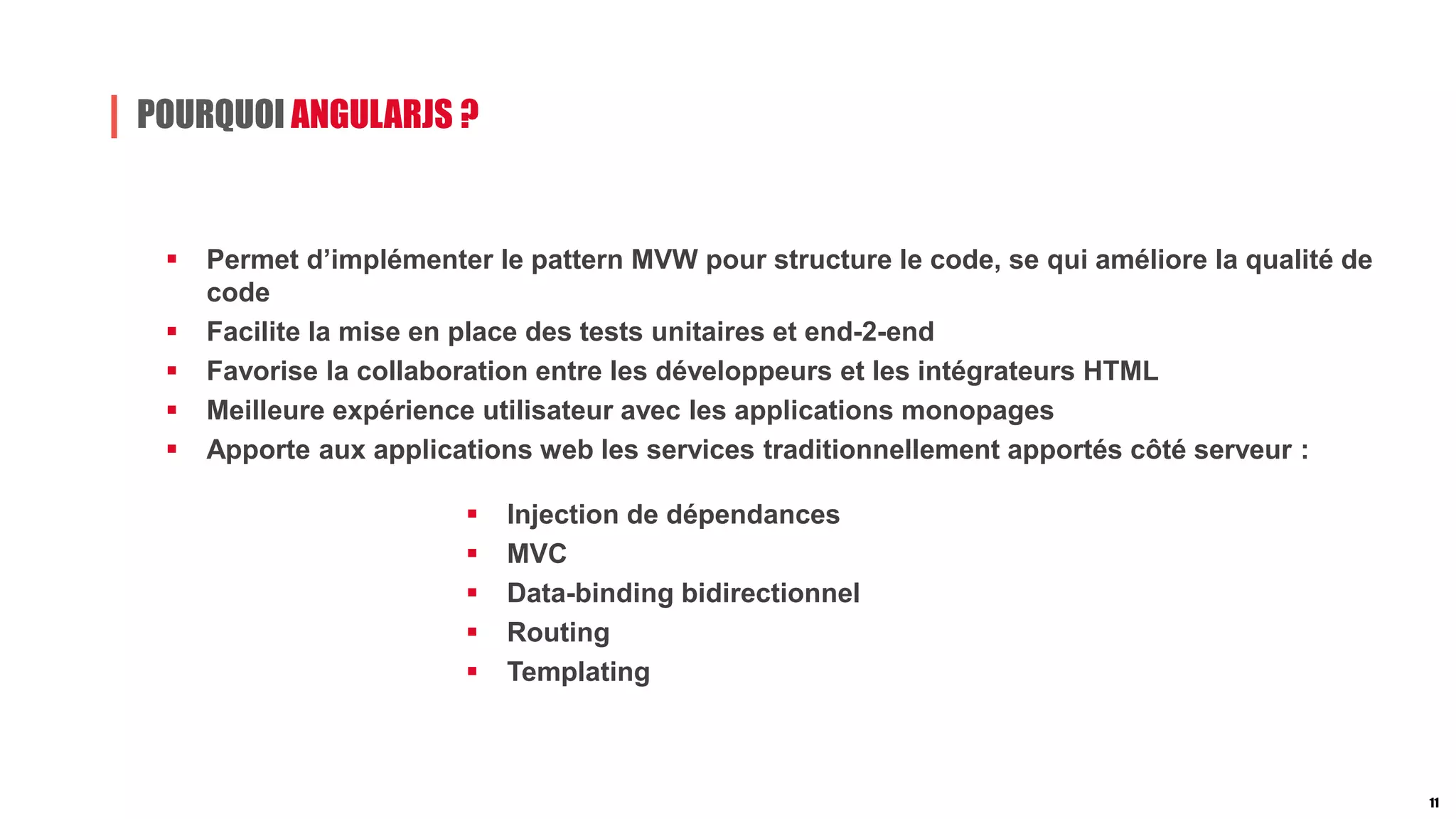 POURQUOI ANGULARJS ?
 Permet d’implémenter le pattern MVW pour structure le code, se qui améliore la qualité de
code
 Facilite la mise en place des tests unitaires et end-2-end
 Favorise la collaboration entre les développeurs et les intégrateurs HTML
 Meilleure expérience utilisateur avec les applications monopages
 Apporte aux applications web les services traditionnellement apportés côté serveur :
 lnjection de dépendances
 MVC
 Data-binding bidirectionnel
 Routing
 Templating
11
 