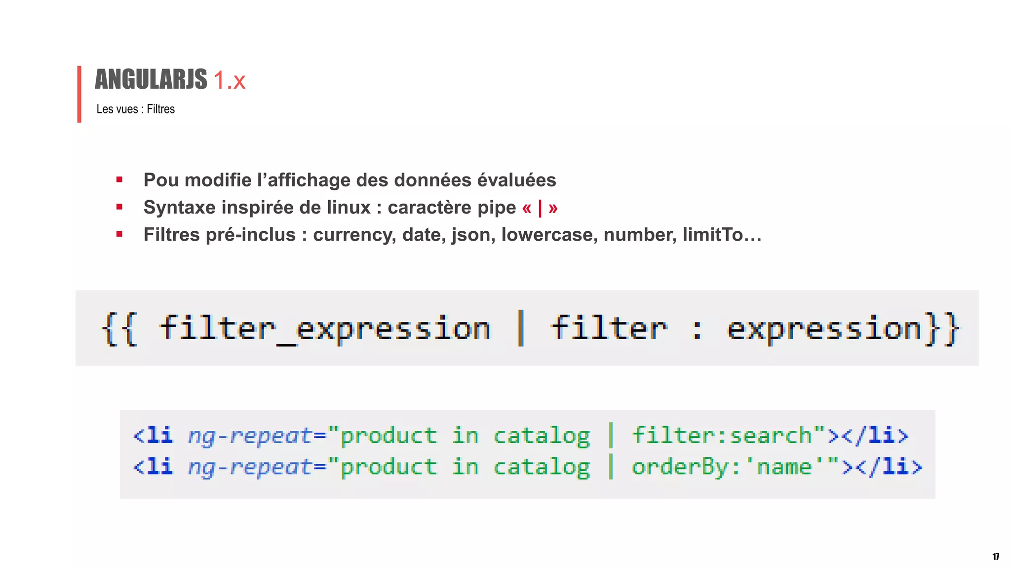  Pou modifie l’affichage des données évaluées
 Syntaxe inspirée de linux : caractère pipe « | »
 Filtres pré-inclus : currency, date, json, lowercase, number, limitTo…
Les vues : Filtres
ANGULARJS 1.x
17
 