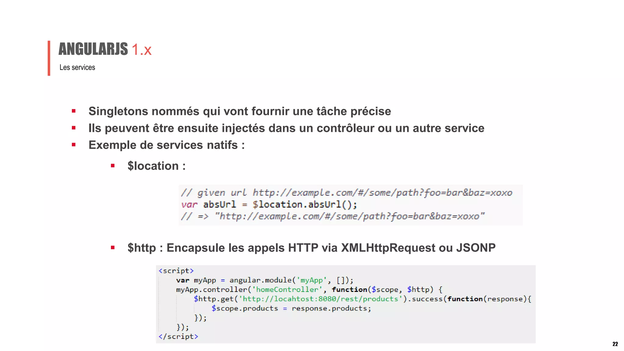  Singletons nommés qui vont fournir une tâche précise
 Ils peuvent être ensuite injectés dans un contrôleur ou un autre service
 Exemple de services natifs :
Les services
ANGULARJS 1.x
22
 $location :
 $http : Encapsule les appels HTTP via XMLHttpRequest ou JSONP
 