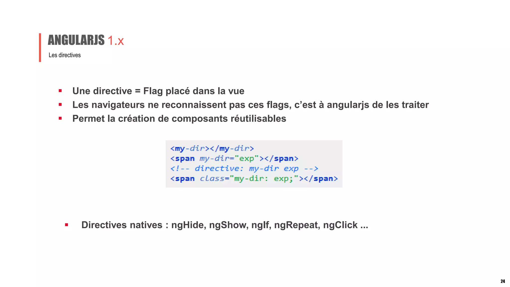  Une directive = Flag placé dans la vue
 Les navigateurs ne reconnaissent pas ces flags, c’est à angularjs de les traiter
 Permet la création de composants réutilisables
Les directives
ANGULARJS 1.x
24
 Directives natives : ngHide, ngShow, ngIf, ngRepeat, ngClick ...
 