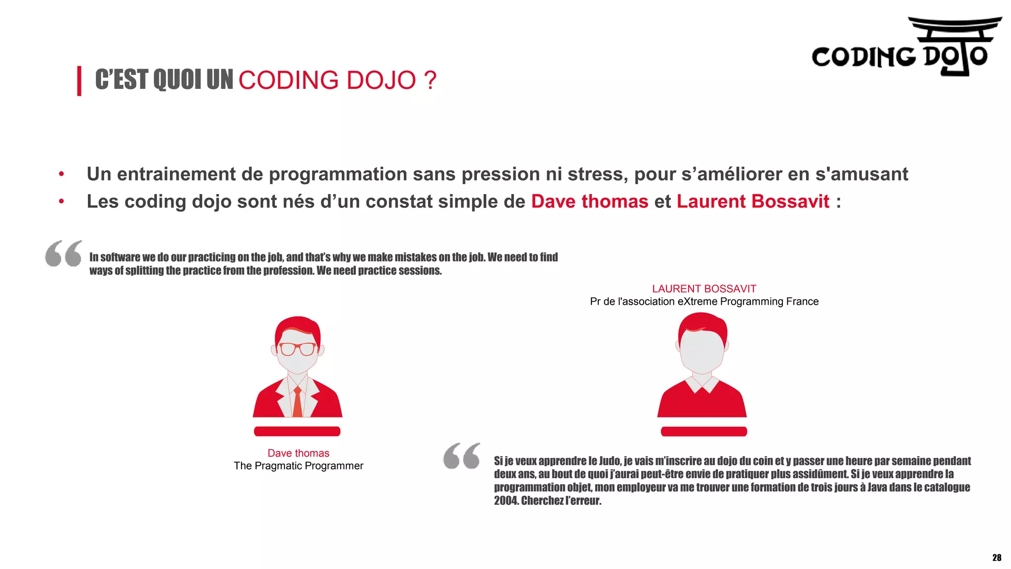 C’EST QUOI UN CODING DOJO ?
• Un entrainement de programmation sans pression ni stress, pour s’améliorer en s'amusant
• Les coding dojo sont nés d’un constat simple de Dave thomas et Laurent Bossavit :
In software we do our practicing on the job, and that’s why we make mistakes on the job. We need to find
ways of splitting the practice from the profession. We need practice sessions.
Si je veux apprendre le Judo, je vais m’inscrire au dojo du coin et y passer une heure par semaine pendant
deux ans, au bout de quoi j’aurai peut-être envie de pratiquer plus assidûment. Si je veux apprendre la
programmation objet, mon employeur va me trouver une formation de trois jours à Java dans le catalogue
2004. Cherchez l’erreur.
Dave thomas
The Pragmatic Programmer
LAURENT BOSSAVIT
Pr de l'association eXtreme Programming France
28
 