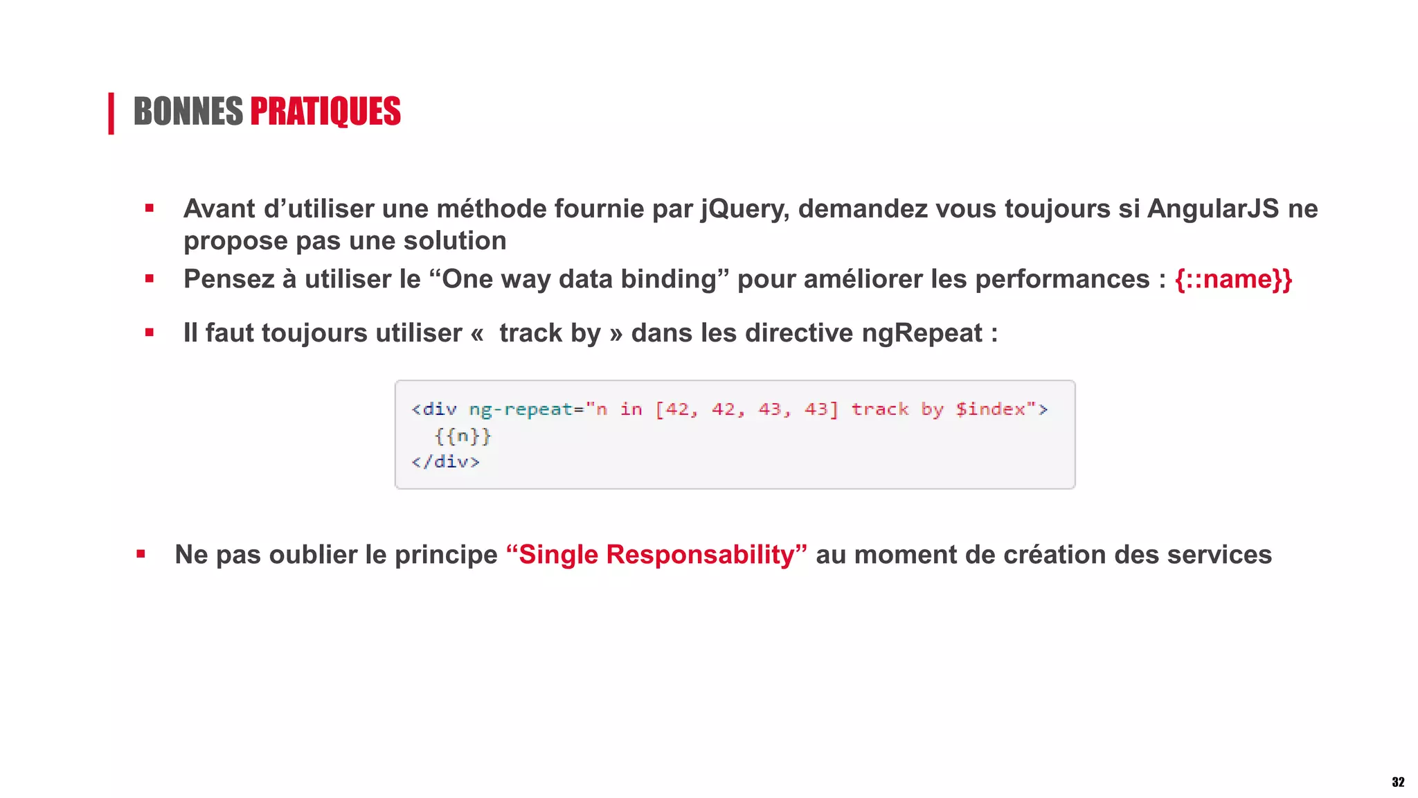 BONNES PRATIQUES
 Avant d’utiliser une méthode fournie par jQuery, demandez vous toujours si AngularJS ne
propose pas une solution
 Pensez à utiliser le “One way data binding” pour améliorer les performances : {::name}}
 Il faut toujours utiliser « track by » dans les directive ngRepeat :
 Ne pas oublier le principe “Single Responsability” au moment de création des services
32
 