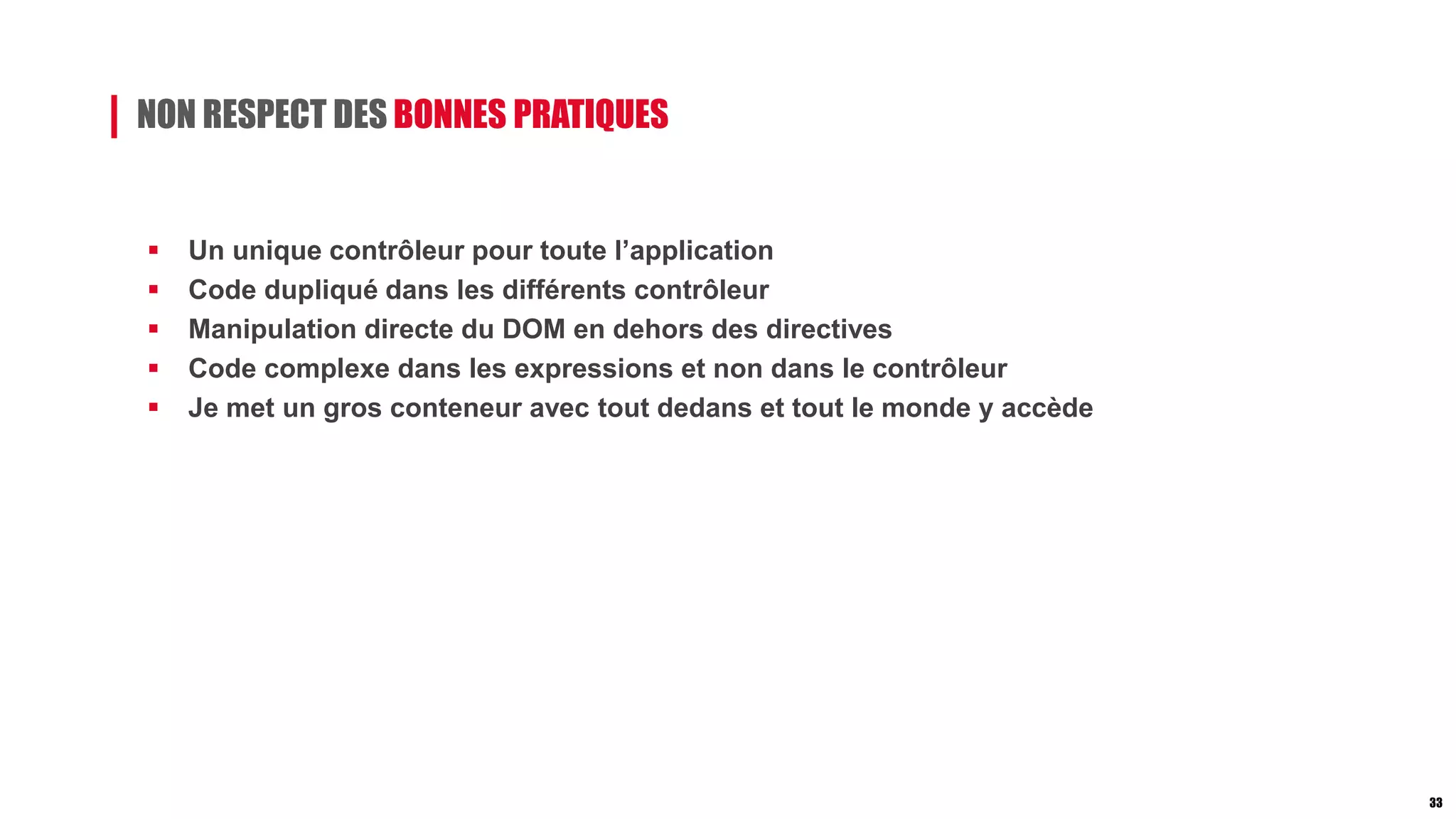 NON RESPECT DES BONNES PRATIQUES
 Un unique contrôleur pour toute l’application
 Code dupliqué dans les différents contrôleur
 Manipulation directe du DOM en dehors des directives
 Code complexe dans les expressions et non dans le contrôleur
 Je met un gros conteneur avec tout dedans et tout le monde y accède
33
 