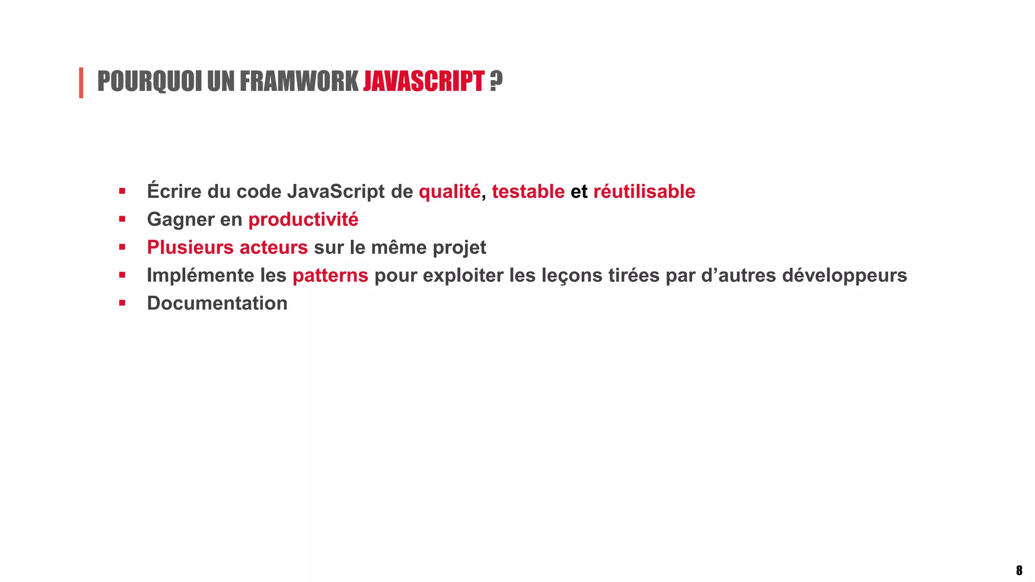 POURQUOI UN FRAMWORK JAVASCRIPT ?
 Écrire du code JavaScript de qualité, testable et réutilisable
 Gagner en productivité
 Plusieurs acteurs sur le même projet
 Implémente les patterns pour exploiter les leçons tirées par d’autres développeurs
 Documentation
8
 