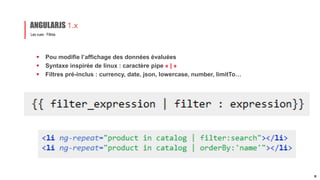  Pou modifie l’affichage des données évaluées
 Syntaxe inspirée de linux : caractère pipe « | »
 Filtres pré-inclus : currency, date, json, lowercase, number, limitTo…
Les vues : Filtres
ANGULARJS 1.x
17
 