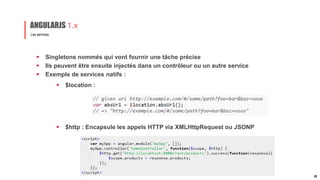  Singletons nommés qui vont fournir une tâche précise
 Ils peuvent être ensuite injectés dans un contrôleur ou un autre service
 Exemple de services natifs :
Les services
ANGULARJS 1.x
22
 $location :
 $http : Encapsule les appels HTTP via XMLHttpRequest ou JSONP
 