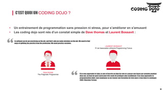 C’EST QUOI UN CODING DOJO ?
• Un entrainement de programmation sans pression ni stress, pour s’améliorer en s'amusant
• Les coding dojo sont nés d’un constat simple de Dave thomas et Laurent Bossavit :
In software we do our practicing on the job, and that’s why we make mistakes on the job. We need to find
ways of splitting the practice from the profession. We need practice sessions.
Si je veux apprendre le Judo, je vais m’inscrire au dojo du coin et y passer une heure par semaine pendant
deux ans, au bout de quoi j’aurai peut-être envie de pratiquer plus assidûment. Si je veux apprendre la
programmation objet, mon employeur va me trouver une formation de trois jours à Java dans le catalogue
2004. Cherchez l’erreur.
Dave thomas
The Pragmatic Programmer
LAURENT BOSSAVIT
Pr de l'association eXtreme Programming France
28
 