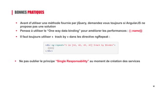 BONNES PRATIQUES
 Avant d’utiliser une méthode fournie par jQuery, demandez vous toujours si AngularJS ne
propose pas une solution
 Pensez à utiliser le “One way data binding” pour améliorer les performances : {::name}}
 Il faut toujours utiliser « track by » dans les directive ngRepeat :
 Ne pas oublier le principe “Single Responsability” au moment de création des services
32
 