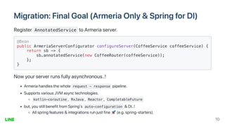 Migration:FinalGoal(ArmeriaOnly&SpringforDI)
Register AnnotatedService toArmeriaserver.
@Bean

public ArmeriaServerConfigurator configureServer(CoffeeService coffeeService) {
return sb -> {

sb.annotatedService(new CoffeeRouter(coffeeService));

};

}

Nowyourserverrunsfullyasynchronous..!
Armeriahandlesthewhole request - response pipeline.
SupportsvariousJVMasynctechnologies.
kotlin-coroutine , RxJava , Reactor , CompletableFuture
but,youstillbenefitfromSpring's auto-configuration &DI..!
Allspringfeatures&integrationsrunjustfine (e.g.spring-starters).
10
 