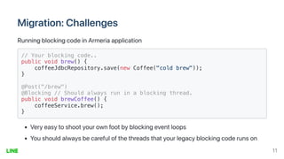 Migration:Challenges
RunningblockingcodeinArmeriaapplication
// Your blocking code..

public void brew() {

coffeeJdbcRepository.save(new Coffee("cold brew"));

}

@Post("/brew")

@Blocking // Should always run in a blocking thread.

public void brewCoffee() {

coffeeService.brew();
}

Veryeasytoshootyourownfootbyblockingeventloops
Youshouldalwaysbecarefulofthethreadsthatyourlegacyblockingcoderunson
11
 