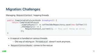 Migration:Challenges
Managing RequestContext hoppingthreads
public CompletableFuture<Void> brewAsync() {

return CompletableFuture

.supplyAsync(() -> coffeeJdbcRepository.save(new Coffee()))

.thenApply(() -> {

RequestContext.current(); // This will throw an error.

});

}

Areqeustishandledonvariousthreads
Oldwayofrelyingon ThreadLocal doesn'tworkanymore..
RequestContextHooks comestotherescue
12
 