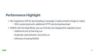 PerformanceHighlight
WemigratedanAPIfordownloadingamessage'smediacontent(imageorvideo)
Withcustomizedauth,additionalHTTPcallduringdownload
NGINXwiththeOpenRestywasourfirstbet,butstoppedthemigrationsince:
AdditionalcostoflearningLua
DuplicatecodebetweenJavaandLua
DifficultyoftestingNGINX
13
 