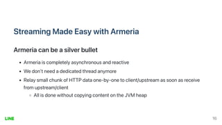 StreamingMadeEasywithArmeria
Armeriacanbeasilverbullet
Armeriaiscompletelyasynchronousandreactive
Wedon'tneedadedicatedthreadanymore
RelaysmallchunkofHTTPdataone-by-onetoclient/upstreamassoonasreceive
fromupstream/client
AllisdonewithoutcopyingcontentontheJVMheap
16
 