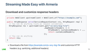 StreamingMadeEasywithArmeria
Downloadandcustomizeresponseheaders
private WebClient upstreamClient = WebClient.of("https://example.com");

public HttpResponse serve(ServiceRequestContext ctx, HttpRequest req) {

// You can do anything (such as request validation)

HttpResponse res = upstreamClient.get("/a-very-big-file")

.mapHeaders(headers -> {

HttpHeaders customizedHeaders = ...
return customizedHeaders;

});

// You can do anything

return res;

}

Downloadafilefromhttps://example.com/a-very-big-fileandcustomizeHTTP
headers(e.g.sanitizing,additionalheaders) 18
 