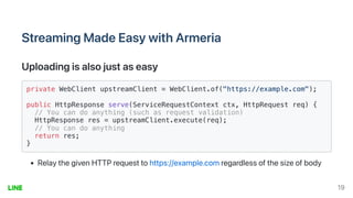 StreamingMadeEasywithArmeria
Uploadingisalsojustaseasy
private WebClient upstreamClient = WebClient.of("https://example.com");

public HttpResponse serve(ServiceRequestContext ctx, HttpRequest req) {

// You can do anything (such as request validation)

HttpResponse res = upstreamClient.execute(req);

// You can do anything

return res;

}

RelaythegivenHTTPrequesttohttps://example.comregardlessofthesizeofbody
19
 