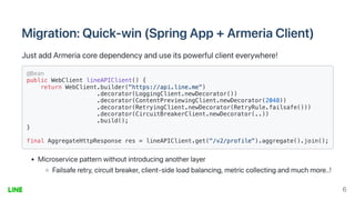 Migration:Quick-win(SpringApp+ArmeriaClient)
JustaddArmeriacoredependencyanduseitspowerfulclienteverywhere!
@Bean

public WebClient lineAPIClient() {

return WebClient.builder("https://api.line.me")

.decorator(LoggingClient.newDecorator())

.decorator(ContentPreviewingClient.newDecorator(2048))

.decorator(RetryingClient.newDecorator(RetryRule.failsafe()))

.decorator(CircuitBreakerClient.newDecorator(..))

.build();

}

final AggregateHttpResponse res = lineAPIClient.get("/v2/profile").aggregate().join();
Microservicepatternwithoutintroducinganotherlayer
Failsaferetry,circuitbreaker,client-sideloadbalancing,metriccollectingandmuchmore..!
6
 