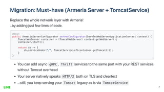 Migration:Must-have(ArmeriaServer+TomcatService)
ReplacethewholenetworklayerwithArmeria!
..byaddingjustfewlinesofcode.
@Bean

public ArmeriaServerConfigurator serverConfigurator(ServletWebServerApplicationContext context) {

TomcatWebServer container = (TomcatWebServer) context.getWebServer();

container.start();

return sb -> {

sb.serviceUnder("/", TomcatService.of(container.getTomcat()));

}

}

Youcanaddasync gRPC , Thrift servicestothesameportwithyourRESTservices
withoutTomcatoverhead
Yourservernativelyspeaks HTTP/2 bothonTLSandcleartext
...still,youkeepservingyour Tomcat legacyasisvia TomcatService
7
 