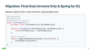 Migration:FinalGoal(ArmeriaOnly&SpringforDI)
Replace @Controller swithArmeria's AnnotatedService .
@ConsumesJson

@ProducesJson

@PathPrefix("/coffee")

class CoffeeRouter {

private final CoffeeService coffeeService;

public CoffeeRouter(CoffeeService coffeeService) {

this.coffeeService = coffeeService;

}

@Post("/brew")

public CompletableFuture<Void> brewCoffee() {

coffeeService.brew();

}

}

9
 