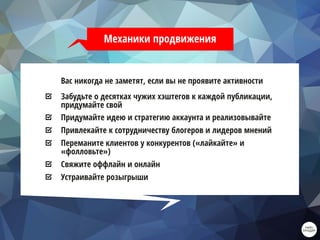 Механики продвижения
Вас никогда не заметят, если вы не проявите активности
Забудьте о десятках чужих хэштегов к каждой публикации,
придумайте свой
Придумайте идею и стратегию аккаунта и реализовывайте
Привлекайте к сотрудничеству блогеров и лидеров мнений
Переманите клиентов у конкурентов («лайкайте» и
«фолловьте»)
Свяжите оффлайн и онлайн
Устраивайте розыгрыши
 