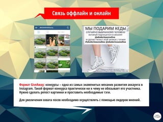 Связь оффлайн и онлайн
Формат GiveAway: конкурсы – одна из самых знаменитых механик развития аккаунта в
Instagram. Такой формат конкурса практически ни к чему не обязывает его участника.
Нужно сделать репост картинки и проставить необходимые тэги.
Для увеличения охвата посев необходимо осуществлять с помощью лидеров мнений.
 