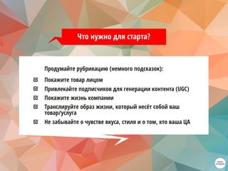 Продумайте рубрикацию (немного подсказок):
Покажите товар лицом
Привлекайте подписчиков для генерации контента (UGC)
Покажите жизнь компании
Транслируйте образ жизни, который несёт собой ваш
товар/услуга
Не забывайте о чувстве вкуса, стиля и о том, кто ваша ЦА
Что нужно для старта?
 
