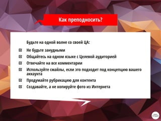 Как преподносить?
Будьте на одной волне со своей ЦА:
Не будьте занудными
Общайтесь на одном языке с Целевой аудиторией
Отвечайте на все комментарии
Используйте смайлы, если это подходит под концепцию вашего
аккаунта
Продумайте рубрикацию для контента
Создавайте, а не копируйте фото из Интернета
 