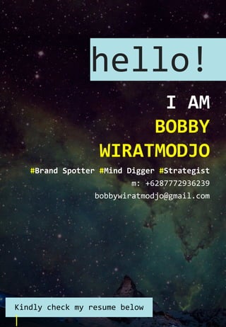 hello!
I AM
BOBBY
WIRATMODJO
#Brand Spotter #Mind Digger #Strategist
m: +6287772936239
bobbywiratmodjo@gmail.com
Kindly check my resume below
 