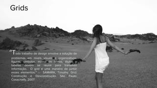 Grids
“Todo trabalho de design envolve a solução de
problemas em níveis visuais e organizativos.
figuras, símbolos, massa de textos, títulos e
tabelas devem se reunir para transmitir
informação. O grid é uma maneira de juntar
esses elementos.” - SAMARA, Timothy. Grid:
Construção e Desconstrução. São Paulo:
Cosacnaify, 2007.
 