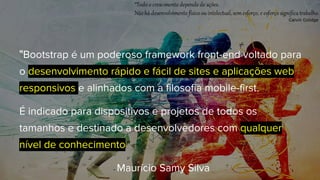 "Bootstrap é um poderoso framework front-end voltado para
o desenvolvimento rápido e fácil de sites e aplicações web
responsivos e alinhados com a filosofia mobile-first.
É indicado para dispositivos e projetos de todos os
tamanhos e destinado a desenvolvedores com qualquer
nível de conhecimento."
- Maurício Samy Silva
 