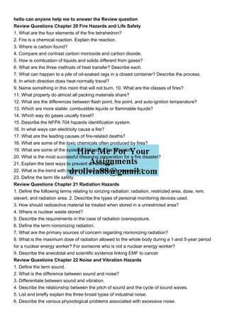 hello can anyone help me to answer the Review question
Review Questions Chapter 20 Fire Hazards and Life Safety
1. What are the four elements of the fire tetrahedron?
2. Fire is a chemical reaction. Explain the reaction.
3. Where is carbon found?
4. Compare and contrast carbon monoxide and carbon dioxide.
5. How is combustion of liquids and solids different from gases?
6. What are the three methods of heat transfer? Describe each.
7. What can happen to a pile of oil-soaked rags in a closed container? Describe the process.
8. In which direction does heat normally travel?
9. Name something in this room that will not burn. 10. What are the classes of fires?
11. What property do almost all packing materials share?
12. What are the differences between flash point, fire point, and auto-ignition temperature?
13. Which are more stable: combustible liquids or flammable liquids?
14. Which way do gases usually travel?
15. Describe the NFPA 704 hazards identification system.
16. In what ways can electricity cause a fire?
17. What are the leading causes of fire-related deaths?
18. What are some of the toxic chemicals often produced by fires?
19. What are some of the systems utilized by fire detectors?
20. What is the most successful lifesaving preparation for a fire disaster?
21. Explain the best ways to prevent an office fire.
22. What is the trend with regard to future fire safety standards?
23. Define the term life safety.
Review Questions Chapter 21 Radiation Hazards
1. Define the following terms relating to ionizing radiation: radiation, restricted area, dose, rem,
sievert, and radiation area. 2. Describe the types of personal monitoring devices used.
3. How should radioactive material be treated when stored in a unrestricted area?
4. Where is nuclear waste stored?
5. Describe the requirements in the case of radiation overexposure.
6. Define the term nonionizing radiation.
7. What are the primary sources of concern regarding nonionizing radiation?
8. What is the maximum dose of radiation allowed to the whole body during a 1-and 5-year period
for a nuclear energy worker? For someone who is not a nuclear energy worker?
9. Describe the anecdotal and scientific evidence linking EMF to cancer
Review Questions Chapter 22 Noise and Vibration Hazards
1. Define the term sound.
2. What is the difference between sound and noise?
3. Differentiate between sound and vibration.
4. Describe the relationship between the pitch of sound and the cycle of sound waves.
5. List and briefly explain the three broad types of industrial noise.
6. Describe the various physiological problems associated with excessive noise.
 