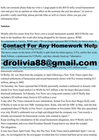 hello can someone please help me write a 3 page paper to the Bill O reilly sexual harrassment
case and give me an opinion on what affect on the economy the case has please ! as soon as
possible i really need help. please provide links as well so i know where you got your
information from
Solution
Months after his ouster from Fox News over a sexual harassment scandal, Bill O'Reilly was
back in the headlines this week after being dropped by his literary agency, WME.
In a statement to Variety, WME said, "We no longer represent Bill O'Reilly for future deals. It
is our fiduciary responsibility to service the existing deals we have under contract, but we will
not be working with him moving forward."
The move comes on the heels of O'Reilly's split from his talent agency, UTA, earlier this week.
Mark Fabiani, a spokesman for O'Reilly, said they already lined up "alternative
representation."
The former Fox News anchor has recently come under renewed criticism after it was revealed
that 21st Century Fox had renewed his contract right after paying a $32 million sexual
harassment settlement.
O'Reilly, 68, was fired from the company in April following a New York Times report that
outlined settlements of harassment and sexual harassment claims with five women totaling $13
million, dating to 2002.
On Saturday, the Times reported that O'Reilly personally reached a settlement in January with
former Fox News legal analyst Lis Wiehl for $32 million, a fee far larger than previously
disclosed settlements. In February, Fox News set a long-term contract with O'Reilly that
included a $5 million salary boost to $25 million a year.
A day after The Times released its new information, former Fox News host Megyn Kelly took
O'Reilly to task on her new NBC morning show. Kelly, who left for NBC in May, said she had
complained about O'Reilly to Fox News' co-presidents in November 2016. She also speculated
over why Wiehl's settlement was so high and alleged that the company was "not exactly a
friendly environment for harassment victims who wanted to report."
Keep scrolling for a breakdown of the sexual harassment allegations, how O’Reilly and Fox
News responded, and even what President Donald Trump had to say about the scandal.
The allegations
It may have been April Fools’ Day, but The New York Times article published April 1 was no
joke. An investigation by the newspaper revealed that five women had been given sums totaling
 