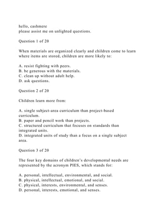 hello, cashmere
please assist me on unlighted questions.
Question 1 of 20
When materials are organized clearly and children come to learn
where items are stored, children are more likely to:
A. resist fighting with peers.
B. be generous with the materials.
C. clean up without adult help.
D. ask questions.
Question 2 of 20
Children learn more from:
A. single subject-area curriculum than project-based
curriculum.
B. paper and pencil work than projects.
C. structured curriculum that focuses on standards than
integrated units.
D. integrated units of study than a focus on a single subject
area.
Question 3 of 20
The four key domains of children’s developmental needs are
represented by the acronym PIES, which stands for:
A. personal, intellectual, environmental, and social.
B. physical, intellectual, emotional, and social.
C. physical, interests, environmental, and senses.
D. personal, interests, emotional, and senses.
 