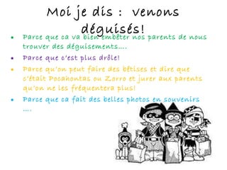 Moi je dis :  venons déguisés! Parce que ca va bien embêter nos parents de nous trouver des déguisements…. Parce que c’est plus drôle! Parce qu’on peut faire des bêtises et dire que c’était Pocahontas ou Zorro et jurer aux parents qu’on ne les fréquentera plus! Parce que ca fait des belles photos en souvenirs …. 